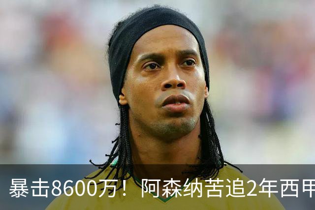 暴击8600万！阿森纳苦追2年西甲飞翼松口，英超三强疯抢悬念拉满